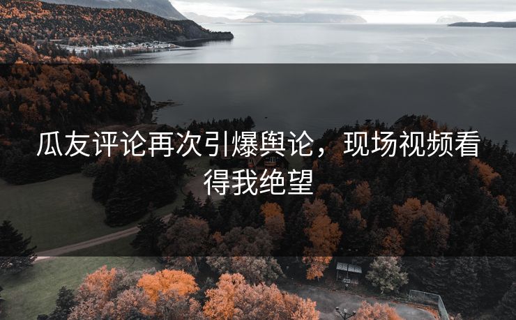 瓜友评论再次引爆舆论，现场视频看得我绝望