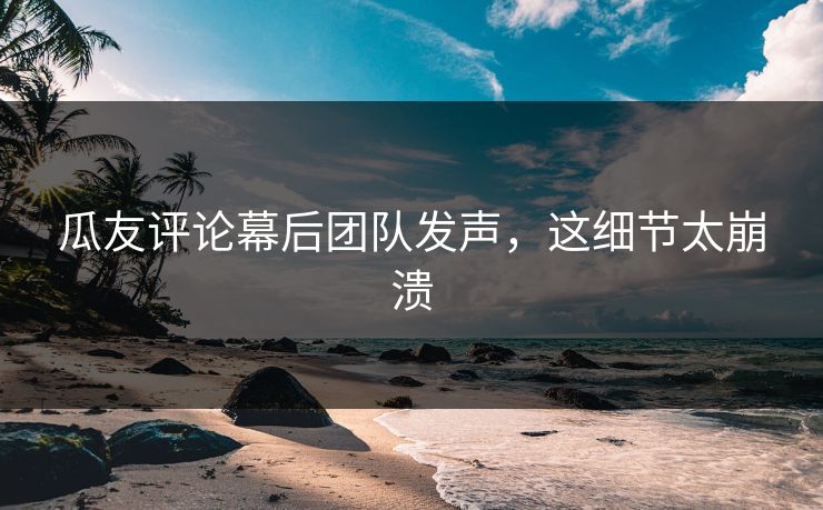 瓜友评论幕后团队发声，这细节太崩溃