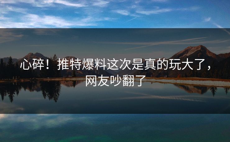 心碎！推特爆料这次是真的玩大了，网友吵翻了