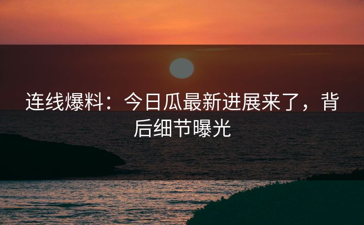 连线爆料：今日瓜最新进展来了，背后细节曝光