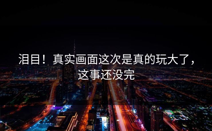 泪目！真实画面这次是真的玩大了，这事还没完