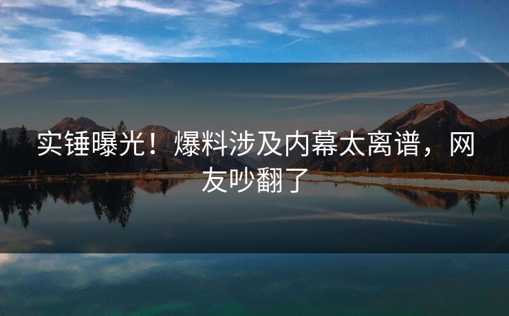 实锤曝光！爆料涉及内幕太离谱，网友吵翻了