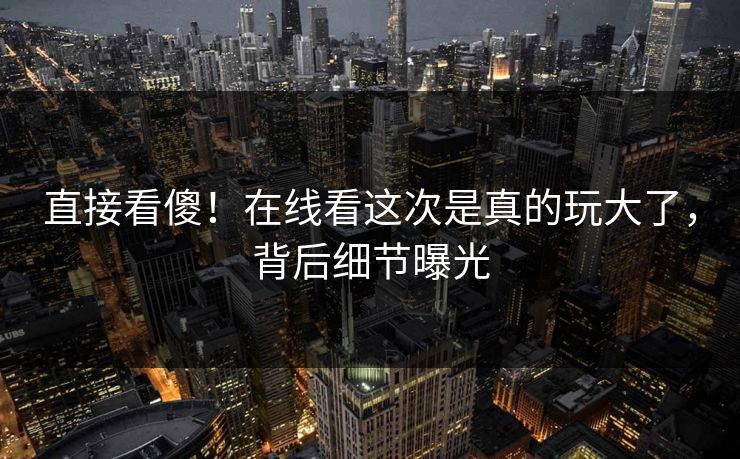 直接看傻！在线看这次是真的玩大了，背后细节曝光