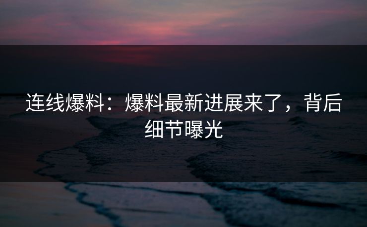 连线爆料：爆料最新进展来了，背后细节曝光