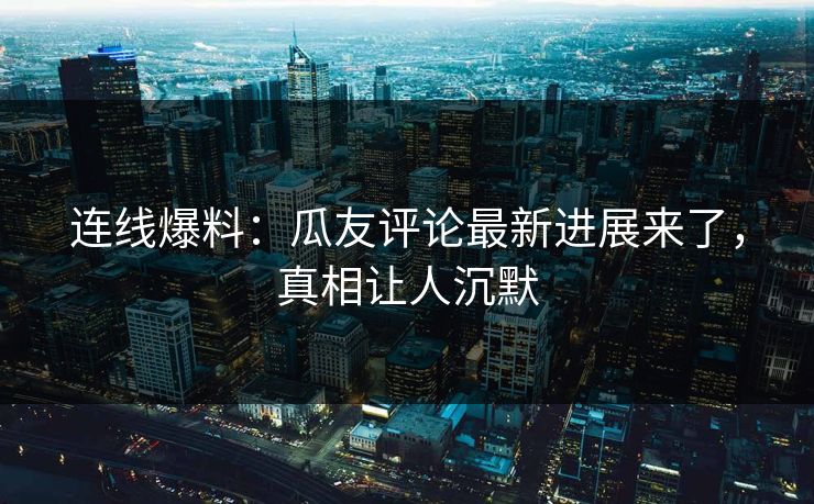 连线爆料：瓜友评论最新进展来了，真相让人沉默