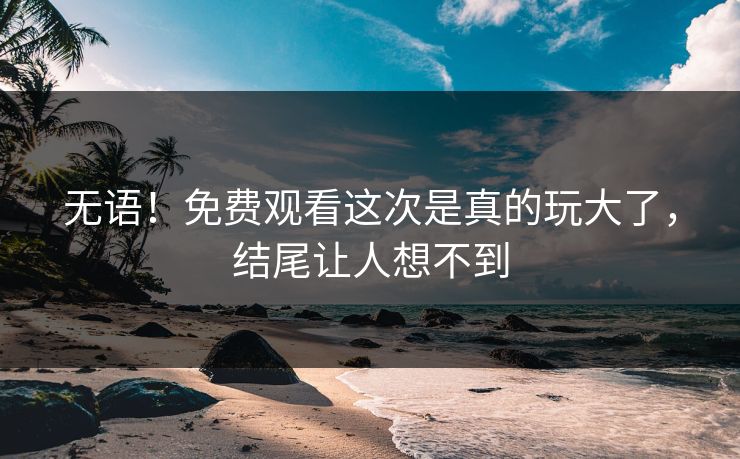无语！免费观看这次是真的玩大了，结尾让人想不到