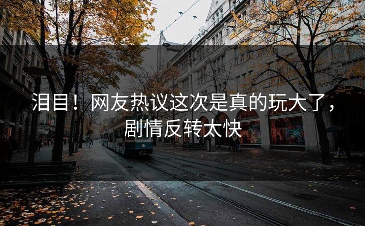 泪目！网友热议这次是真的玩大了，剧情反转太快