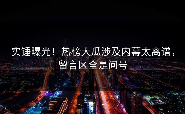 实锤曝光！热榜大瓜涉及内幕太离谱，留言区全是问号