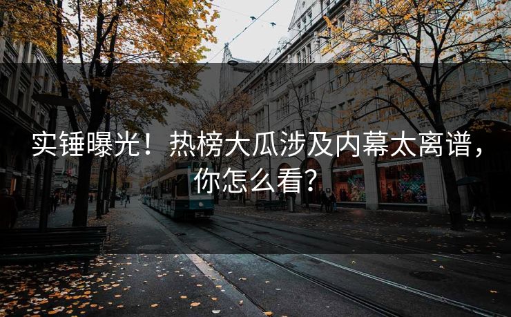 实锤曝光！热榜大瓜涉及内幕太离谱，你怎么看？