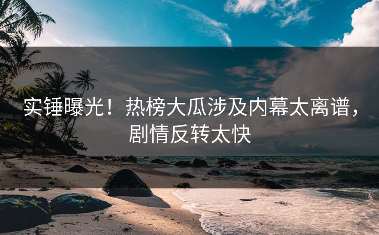 实锤曝光！热榜大瓜涉及内幕太离谱，剧情反转太快