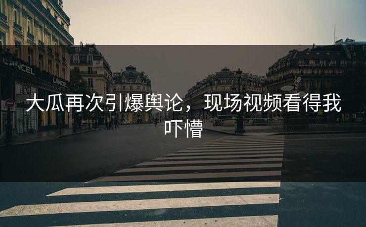 大瓜再次引爆舆论，现场视频看得我吓懵