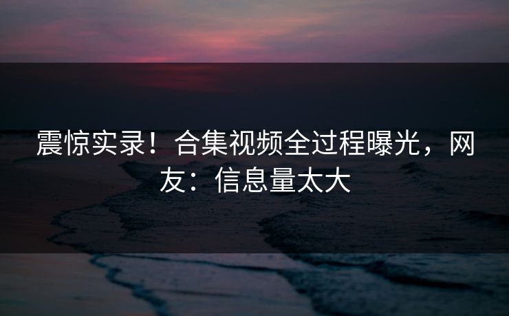 震惊实录！合集视频全过程曝光，网友：信息量太大
