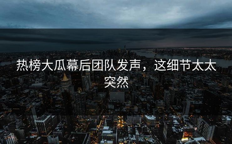 热榜大瓜幕后团队发声，这细节太太突然