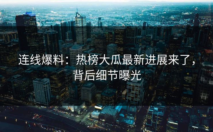 连线爆料：热榜大瓜最新进展来了，背后细节曝光