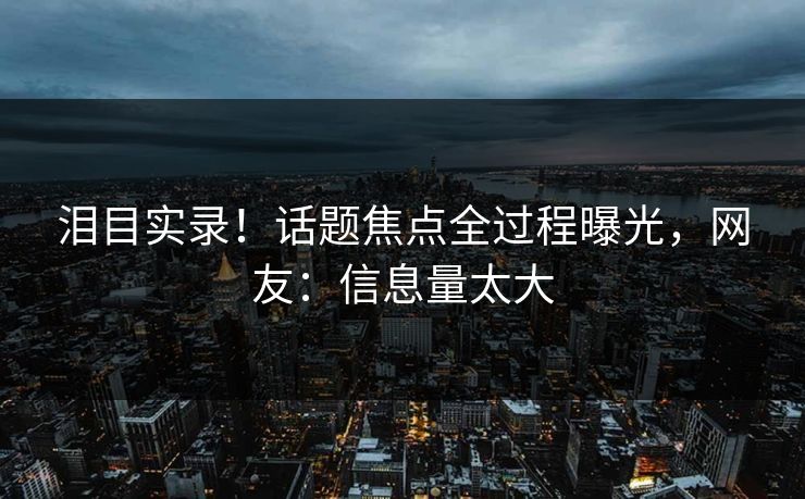 泪目实录！话题焦点全过程曝光，网友：信息量太大