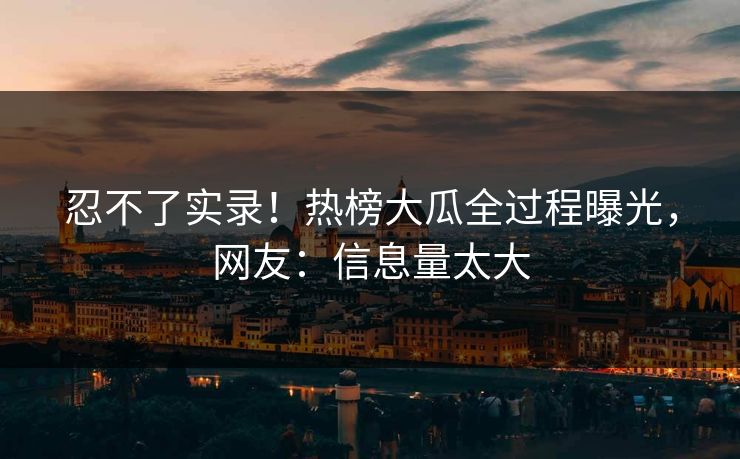 忍不了实录！热榜大瓜全过程曝光，网友：信息量太大