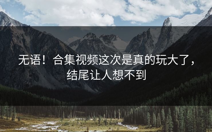 无语！合集视频这次是真的玩大了，结尾让人想不到