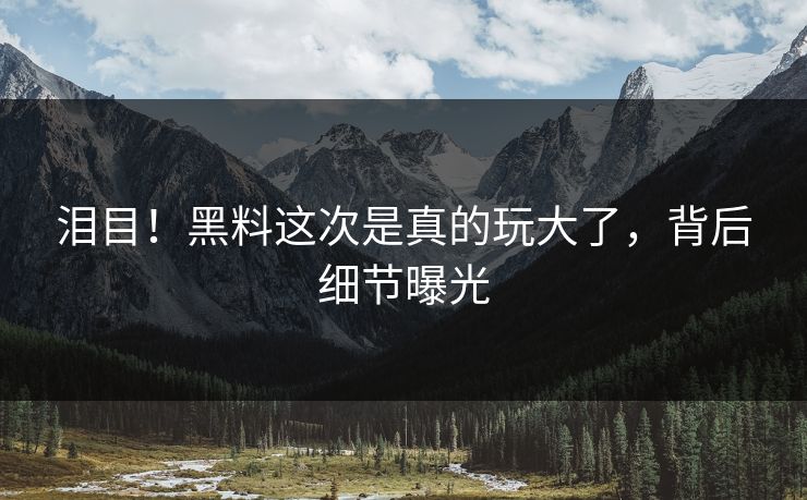 泪目！黑料这次是真的玩大了，背后细节曝光