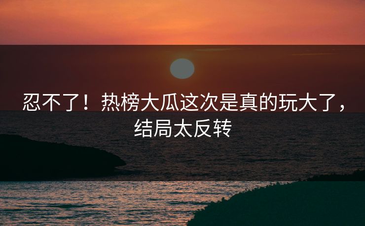 忍不了！热榜大瓜这次是真的玩大了，结局太反转
