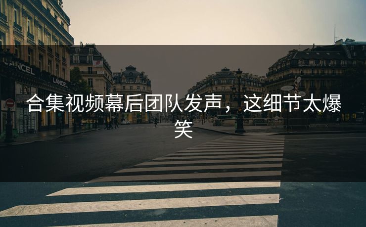 合集视频幕后团队发声，这细节太爆笑
