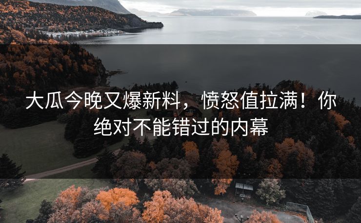 大瓜今晚又爆新料，愤怒值拉满！你绝对不能错过的内幕