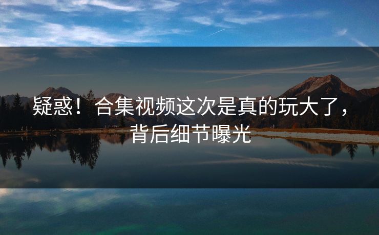 疑惑！合集视频这次是真的玩大了，背后细节曝光