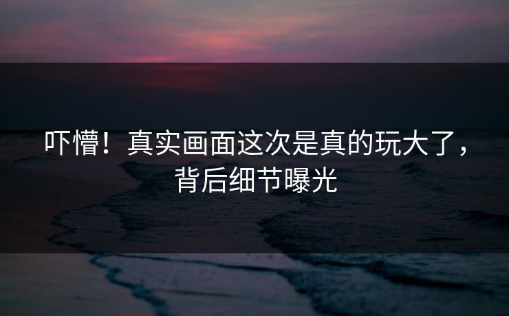 吓懵！真实画面这次是真的玩大了，背后细节曝光