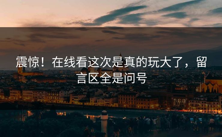 震惊！在线看这次是真的玩大了，留言区全是问号