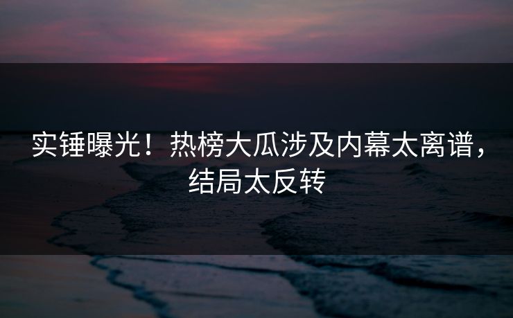 实锤曝光！热榜大瓜涉及内幕太离谱，结局太反转