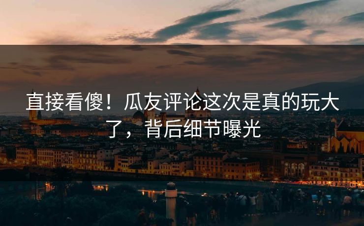直接看傻！瓜友评论这次是真的玩大了，背后细节曝光