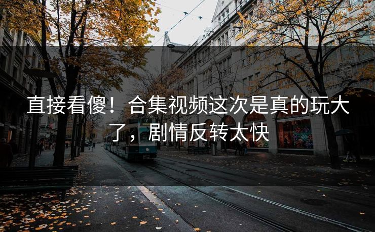 直接看傻！合集视频这次是真的玩大了，剧情反转太快