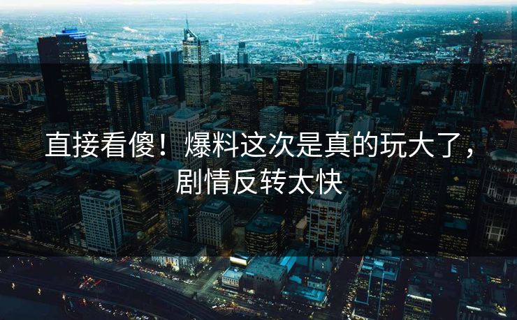 直接看傻！爆料这次是真的玩大了，剧情反转太快