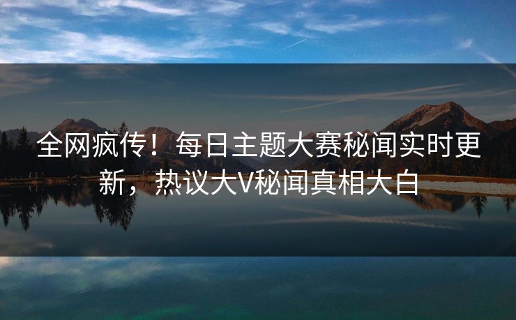 全网疯传！每日主题大赛秘闻实时更新，热议大V秘闻真相大白