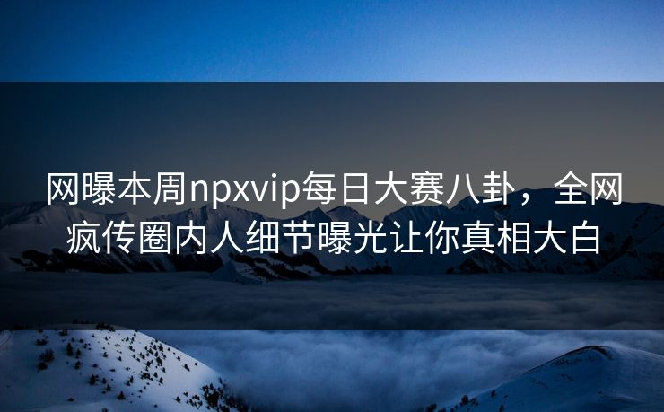 网曝本周npxvip每日大赛八卦，全网疯传圈内人细节曝光让你真相大白