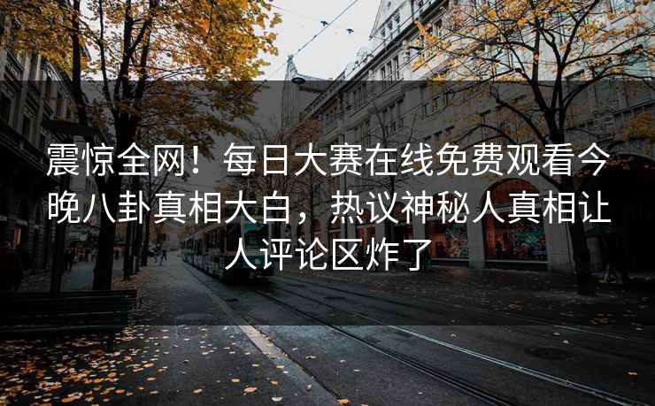 震惊全网！每日大赛在线免费观看今晚八卦真相大白，热议神秘人真相让人评论区炸了