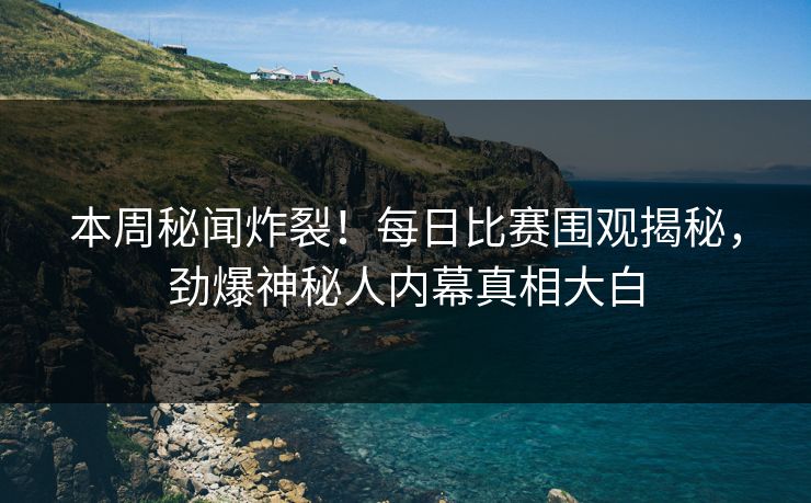 本周秘闻炸裂！每日比赛围观揭秘，劲爆神秘人内幕真相大白