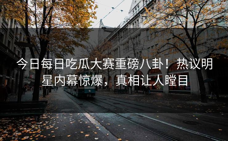 今日每日吃瓜大赛重磅八卦！热议明星内幕惊爆，真相让人瞠目
