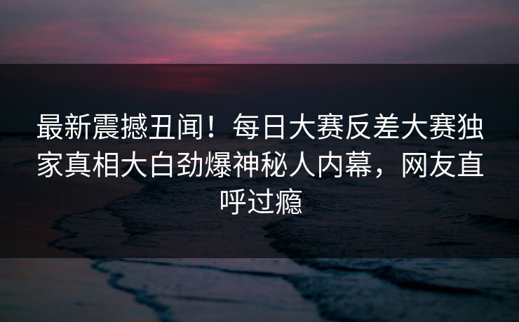 最新震撼丑闻！每日大赛反差大赛独家真相大白劲爆神秘人内幕，网友直呼过瘾