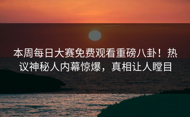 本周每日大赛免费观看重磅八卦！热议神秘人内幕惊爆，真相让人瞠目