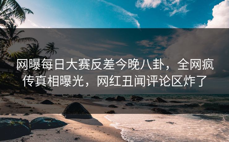 网曝每日大赛反差今晚八卦，全网疯传真相曝光，网红丑闻评论区炸了