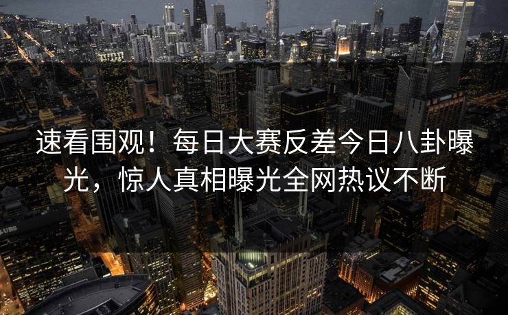 速看围观！每日大赛反差今日八卦曝光，惊人真相曝光全网热议不断