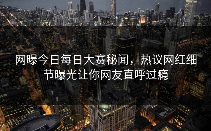 网曝今日每日大赛秘闻，热议网红细节曝光让你网友直呼过瘾