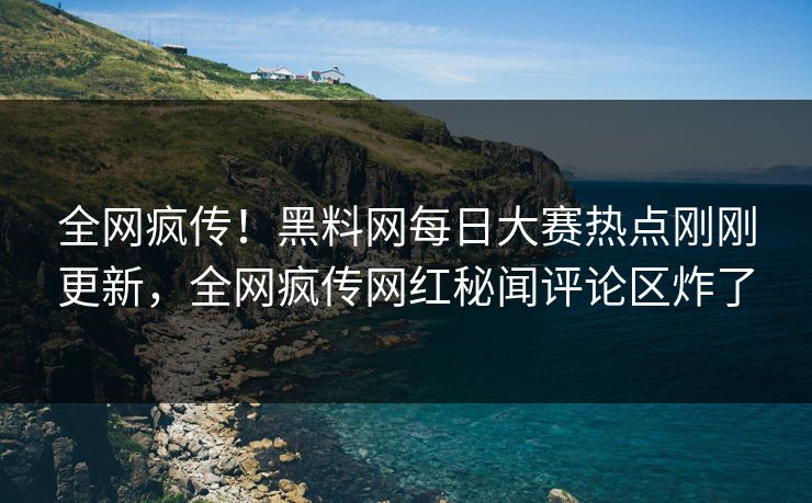 全网疯传！黑料网每日大赛热点刚刚更新，全网疯传网红秘闻评论区炸了