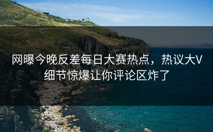 网曝今晚反差每日大赛热点，热议大V细节惊爆让你评论区炸了