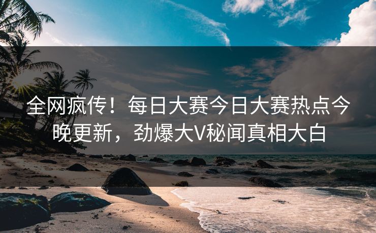 全网疯传！每日大赛今日大赛热点今晚更新，劲爆大V秘闻真相大白
