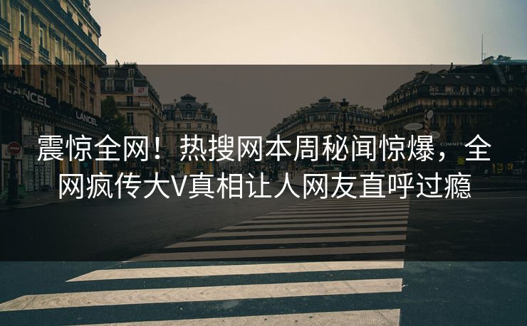 震惊全网！热搜网本周秘闻惊爆，全网疯传大V真相让人网友直呼过瘾