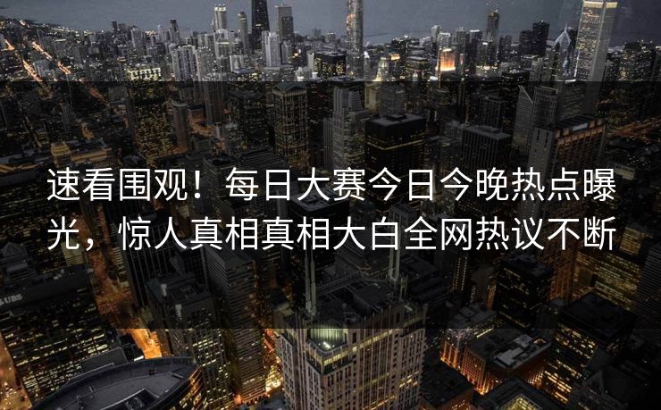 速看围观！每日大赛今日今晚热点曝光，惊人真相真相大白全网热议不断
