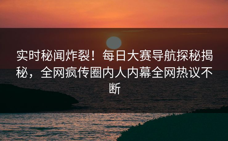 实时秘闻炸裂！每日大赛导航探秘揭秘，全网疯传圈内人内幕全网热议不断