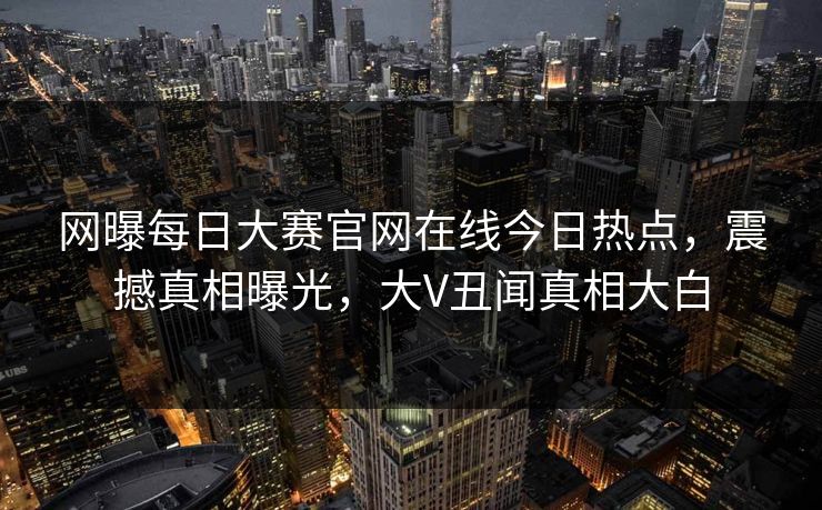 网曝每日大赛官网在线今日热点，震撼真相曝光，大V丑闻真相大白