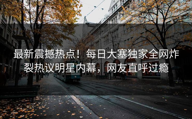 最新震撼热点！每日大塞独家全网炸裂热议明星内幕，网友直呼过瘾